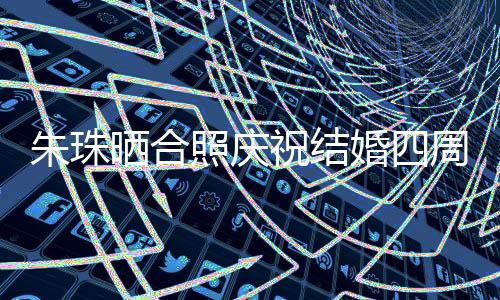 朱珠曬合照慶祝結(jié)婚四周年，愛情長跑見證幸福時(shí)刻