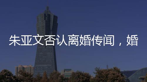 朱亞文否認(rèn)離婚傳聞，婚姻狀況穩(wěn)定