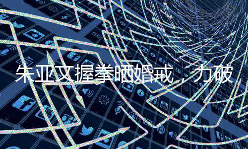 朱亞文握拳曬婚戒，力破離婚傳言——婚姻堅(jiān)如磐石，愛情依舊熾熱
