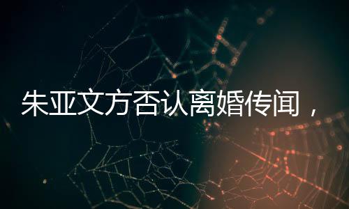 朱亞文方否認(rèn)離婚傳聞，婚姻狀況成焦點熱議話題