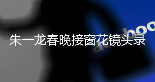 朱一龍春晚接窗花鏡頭錄了20次，幕后故事與精湛表現(xiàn)