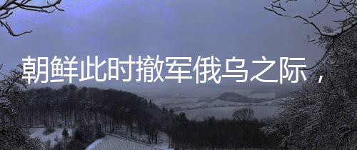 朝鮮此時(shí)撤軍俄烏之際，傳遞出何種信號(hào)？深度解析其背后的多重意義