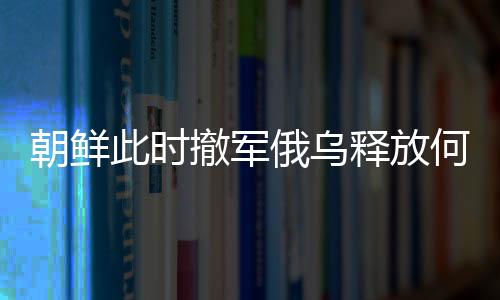 朝鮮此時撤軍俄烏釋放何種信號