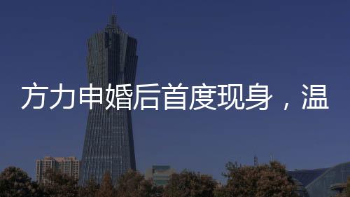 方力申婚后首度現(xiàn)身，溫馨家庭生活的幸福見證者
