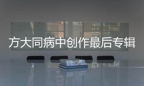 方大同病中創(chuàng)作最后專輯，音樂之旅迎來終章？