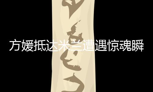 方媛抵達米蘭遭遇驚魂瞬間，名牌包被搶事件引發(fā)熱議