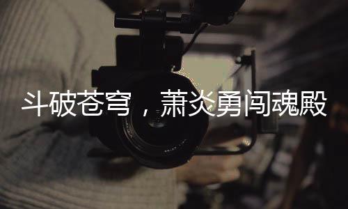斗破蒼穹，蕭炎勇闖魂殿，拯救藥老