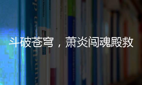 斗破蒼穹，蕭炎闖魂殿救良藥尊驚天地