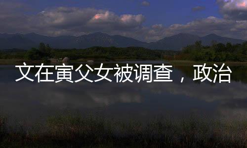 文在寅父女被調(diào)查，政治風(fēng)波再起波瀾