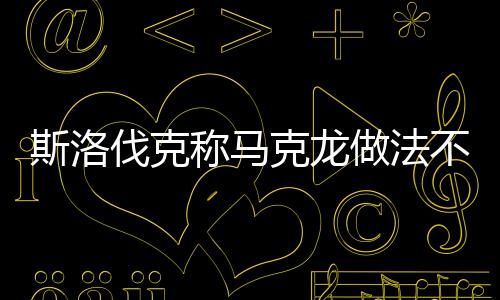 斯洛伐克稱馬克龍做法不利歐盟團(tuán)結(jié)，一場(chǎng)關(guān)于歐盟內(nèi)部團(tuán)結(jié)的爭(zhēng)議