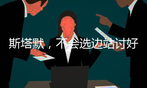 斯塔默，不會(huì)選邊站討好美國