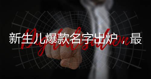新生兒爆款名字出爐，最受父母歡迎的熱門命名趨勢(shì)