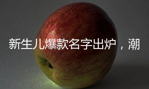新生兒爆款名字出爐，潮流趨勢與命名之道