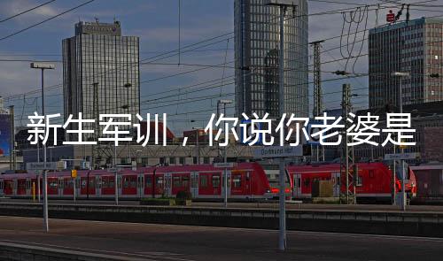 新生軍訓(xùn)，你說(shuō)你老婆是楊老板？