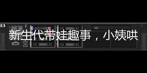 新生代帶娃趣事，小姨哄睡現(xiàn)場紀(jì)實(shí)