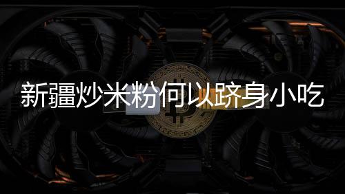 新疆炒米粉何以躋身小吃“頂流”？
