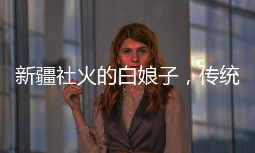 新疆社火的白娘子，傳統(tǒng)與創(chuàng)新交融的藝術(shù)魅力