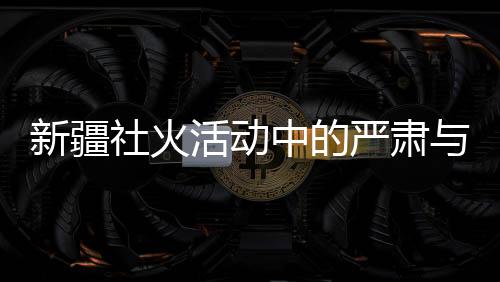 新疆社火活動(dòng)中的嚴(yán)肅與莊重，觀賞時(shí)的禮儀與規(guī)范