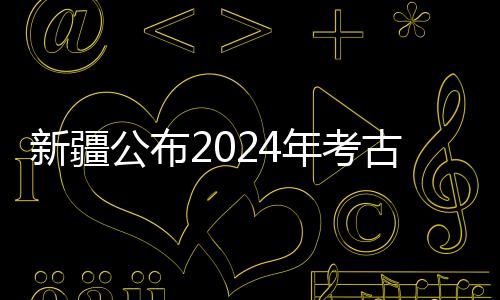 新疆公布2024年考古“成績單” 新老項(xiàng)目均有新收獲