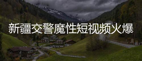 新疆交警魔性短視頻火爆全網(wǎng)，一探究竟