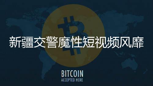 新疆交警魔性短視頻風(fēng)靡網(wǎng)絡(luò)，成為新晉網(wǎng)紅現(xiàn)象