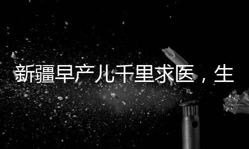 新疆早產(chǎn)兒千里求醫(yī)，生命之路上的希望與堅(jiān)持