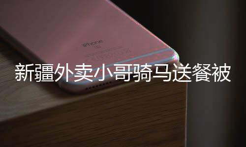 新疆外賣小哥騎馬送餐被拍下，獨(dú)特送餐方式走紅網(wǎng)絡(luò)