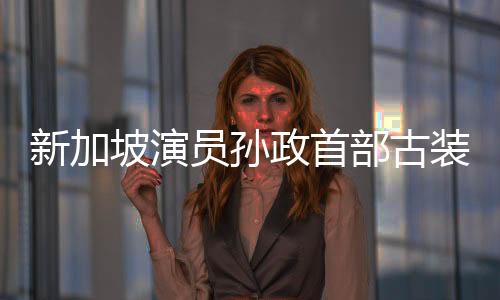 新加坡演員孫政首部古裝劇《五福臨門》熱播  現(xiàn)代切換古裝盡顯儒雅氣質(zhì)