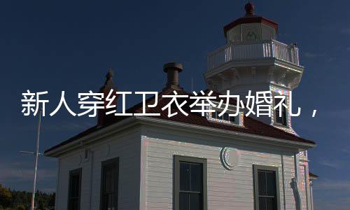 新人穿紅衛(wèi)衣舉辦婚禮，時尚與傳統(tǒng)交織的美好瞬間