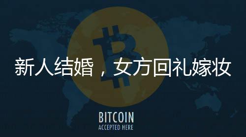 新人結(jié)婚，女方回禮嫁妝多到用貨車?yán)廊A嫁妝背后的傳統(tǒng)與現(xiàn)代交融