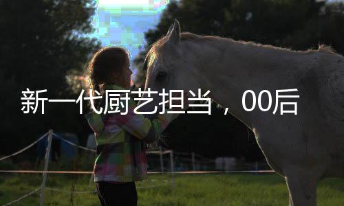 新一代廚藝擔(dān)當(dāng)，00后掌勺年夜飯