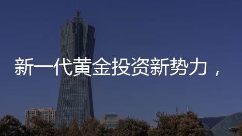 新一代黃金投資新勢(shì)力，00后月薪三千青年黃金事業(yè)之旅探索篇章