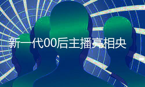 新一代00后主播亮相央視，展現(xiàn)青春活力