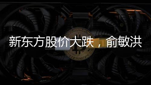新東方股價大跌，俞敏洪遭遇出走余震