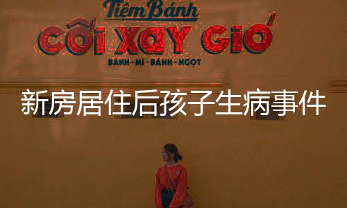 新房居住后孩子生病事件，家庭健康與居住環(huán)境的關(guān)注呼喚