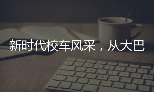 新時(shí)代校車風(fēng)采，從大巴到復(fù)興號的蛻變