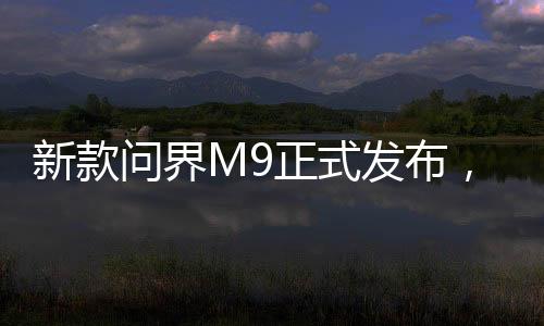 新款問界M9正式發(fā)布，高級(jí)科技與性價(jià)比的融合，起售價(jià)僅46.98萬起