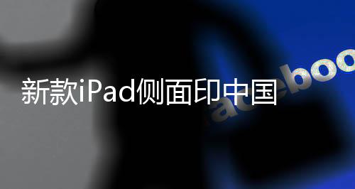 新款iPad側(cè)面印中國制造——探究蘋果產(chǎn)品的本土制造之路