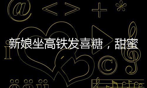 新娘坐高鐵發(fā)喜糖，甜蜜瞬間感染旅途乘客