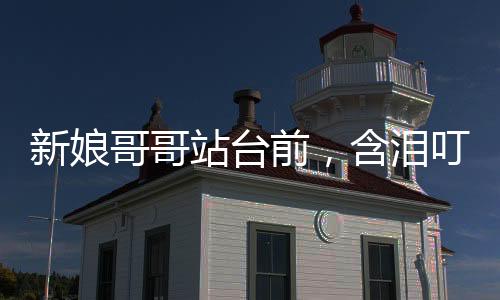 新娘哥哥站臺前，含淚叮囑新郎