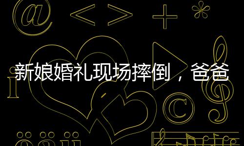 新娘婚禮現(xiàn)場摔倒，爸爸與新郎飛奔守護——一個感人的瞬間