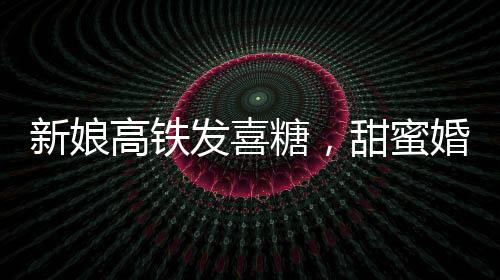 新娘高鐵發(fā)喜糖，甜蜜婚禮傳遞幸福時(shí)光