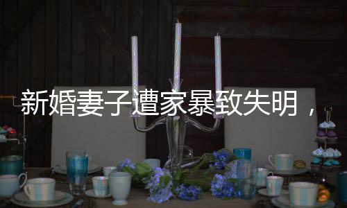 新婚妻子遭家暴致失明，丈夫獲刑11年，家庭暴力悲劇的警示