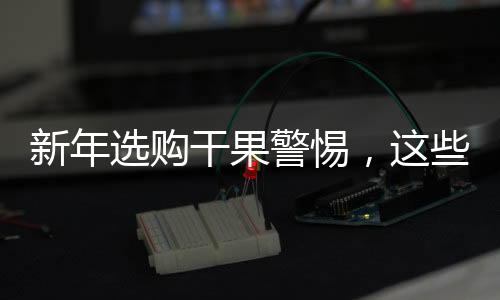 新年選購(gòu)干果警惕，這些不適宜購(gòu)買(mǎi)的干果大盤(pán)點(diǎn)