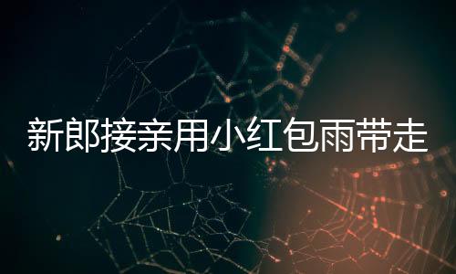 新郎接親用小紅包雨帶走新娘，傳統(tǒng)婚禮創(chuàng)意滿滿