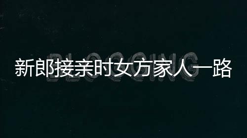 新郎接親時(shí)女方家人一路鮮花相迎，共譜愛(ài)的篇章