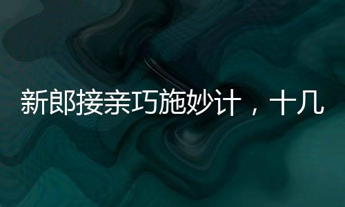 新郎接親巧施妙計，十幾個小紅包成功帶走新娘