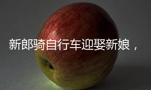 新郎騎自行車迎娶新娘，低碳婚禮新潮流