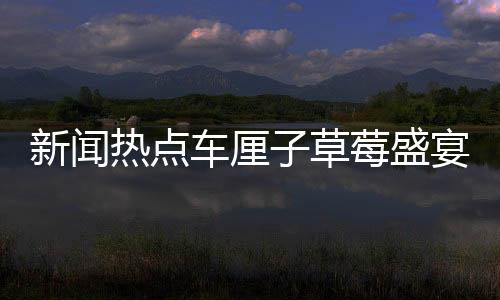 新聞熱點(diǎn)車?yán)遄硬葺⒀鐔⒛?，高性價(jià)比時(shí)刻盡在眼前！
