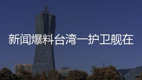 新聞爆料臺灣一護衛(wèi)艦在軍演期間爆炸，造成人員傷亡